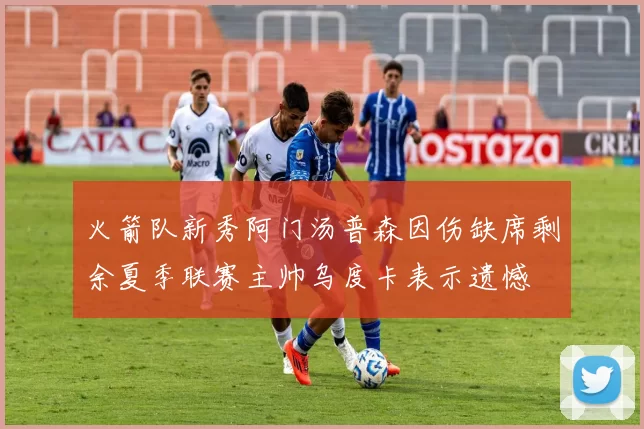 火箭队新秀阿门汤普森因伤缺席剩余夏季联赛主帅乌度卡表示遗憾