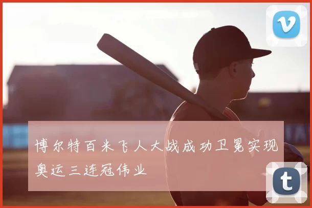 博尔特百米飞人大战成功卫冕实现奥运三连冠伟业