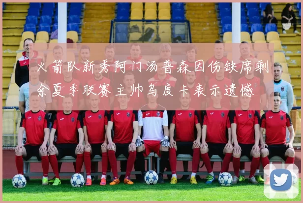 火箭队新秀阿门汤普森因伤缺席剩余夏季联赛主帅乌度卡表示遗憾