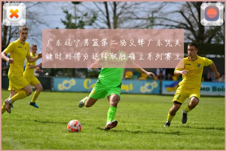 广东辽宁男篮第二场交锋广东凭关键时刻得分逆转取胜确立系列赛主动权